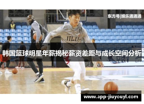 韩国篮球明星年薪揭秘薪资差距与成长空间分析